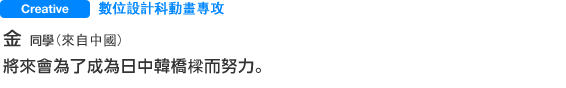 Creative 數位設計科動畫專攻 金さん 將來會為了成為日中韓橋樑而努力。