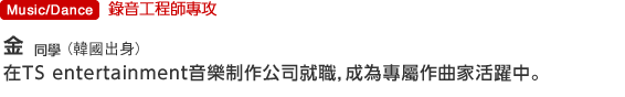 Music/Dance 錄音工程師專攻  金同學(韓國出身)在TS entertainment音樂制作公司就職，成為專屬作曲家活躍中。