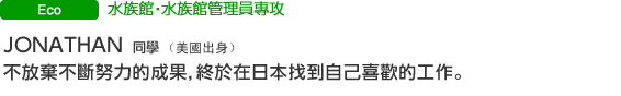 Eco 水族館‧水族館管理員專攻 JONATHAN 同學（美國出身） 不放棄不斷努力的成果，終於在日本找到自己喜歡的工作。