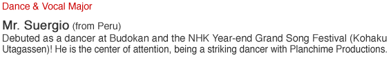 Dance & Vocal Major. Mr. Suergio (from Peru). Debuted as a dancer at Budokan and the NHK Year-end Grand Song Festival (Kohaku Utagassen)! He is the center of attention being a striking dancer with Planchime Productions..