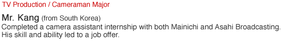 TV Production / Cameraman Major. Mr. Kang (from South Korea). Completed a camera assistant internship with both Mainichi and Asahi Broadcasting. His skill and ability led to a job offer.