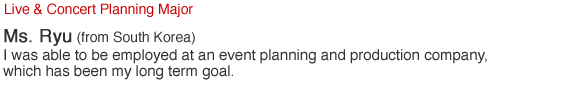 Live & Concert Planning Major. Ms. Ryu (from South Korea). I was able to be employed at an event planning and production company, which has been my long term goal.