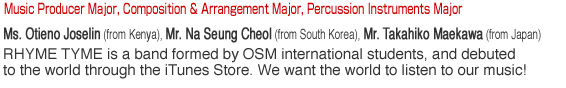 Music Producer Major, Composition & Arrangement Major, Percussion Instruments Major. Ms. Otieno Joselin (from Kenya). Mr. Na Seung Cheol (from South Korea). Mr. Takahiko Maekawa (from Japan). RHYME TYME is a band formed by OSM international students, and debuted to the world through the iTunes Store. We want the world to listen to our music!