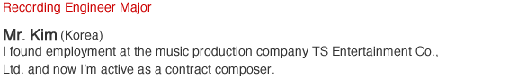 Recording Engineer Major. Mr.Kim (Korea). I found employment at the music production company TS Entertainment Co., Ltd. and now I'm active as a contract composer.