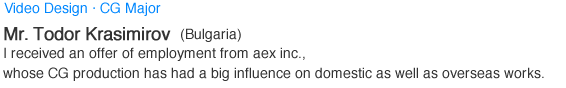 Video Design·CG Major. Mr.Todor Krasimirov (Bulgaria). I received an offer of employment from aex inc., whose CG production has had a big influence on domestic as well as overseas works.