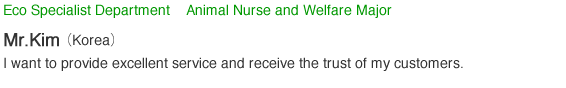 Eco Specialist Department    Animal Nurse and Welfare Major ＫＩＭ（Korea）I want to provide excellent service and receive the trust of my customers