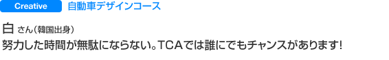 Creative 自動車デザインコース 白 さん（韓国出身） 努力した時間が無駄にならない。TCAでは誰にでもチャンスがあります！