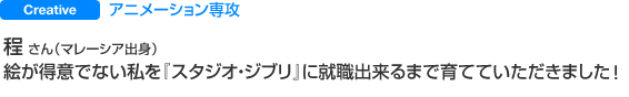 Creative アニメーション専攻 程 さん(マレーシア出身) 絵が得意でない私を『スタジオ・ジブリ』に就職出来るまで育てていただきました。
