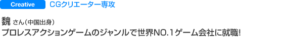 CGクリエーター専攻 魏 さん（中国出身） プロレスアクションゲームのジャンルで世界NO.１ゲーム会社に就職！