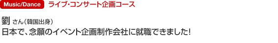 商業音楽科ライブ・コンサート企画コース 劉 さん（韓国出身） 日本で、念願のイベント企画制作会社に就職できました。