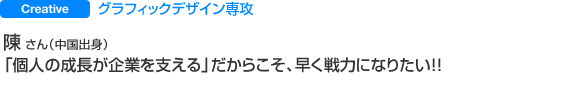 Creative グラフィックデザイン専攻 陳 さん（中国出身） 「個人の成長が企業を支える」だからこそ、早く戦力になりたい！！