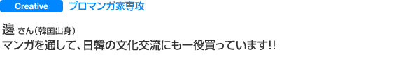 Creative プロマンガ家専攻 邊 さん（韓国出身） マンガを通して、日韓の文化交流にも一役買っています！！