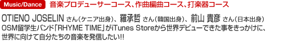 Music 音楽プロデューサーコース、作曲編曲コース、打楽器コース OTIENO JOSELINさん（ケニア出身）、羅承哲さん（韓国出身）、前山貴彦さん（日本出身）OSM留学生バンド「RHYME TIME」がiTunes Storeから世界デビューできた事をきっかけに、世界に向けて自分たちの音楽を発信したい！！