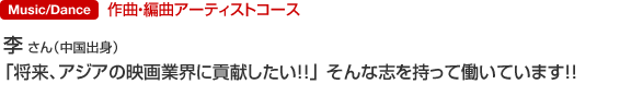 Music 作曲・編曲アーティストコース 李 さん（中国出身） 「将来、アジアの映画業界に貢献したい！！」
そんな志を持って働いています！！