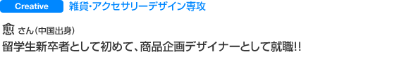 Creative 雑貨・アクセサリーデザイン専攻　愈 さん　 留学生新卒者として初めて、商品企画デザイナーとして就職！！