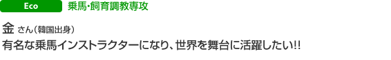 Eco 乗馬・飼育調教専攻 金 さん(韓国出身)有名な乗馬インストラクターになり、世界を舞台に活躍したい!!