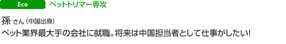 Eco ペットトリマー専攻　孫 さん（中国出身）ペット業界最大手の会社に就職。将来は中国担当者として仕事がしたい！