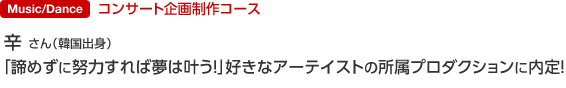 コンサート企画制作コース 辛 さん（韓国出身） 「諦めずに努力すれば夢は叶う！」好きなアーテイストの所属プロダクションに内定！