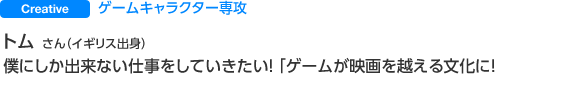 Creative ゲームキャラクター専攻 トムさん（イギリス出身） 僕にしか出来ない仕事をしていきたい！ 「ゲームが映画を越える文化に」