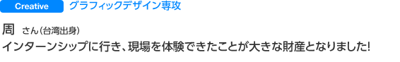 Creative グラフィックデザイン専攻 周 さん（台湾出身） インターンシップに行き、現場を体験できたことが大きな財産となりました！