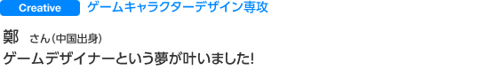 Creative ゲームキャラクターデザイン専攻 鄭 さん（中国出身） ゲームデザイナーという夢が叶いました