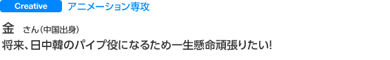 Creative デジタルクリエーティブ科アニメーション専攻 金 さん 将来、日中韓のパイプ役になるため一生懸命頑張りたい！