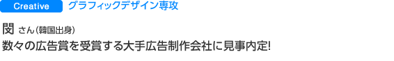 Creative　グラフィックデザイン専攻 閔 惠聖 さん（韓国出身） 数々の広告賞を受賞する大手広告制作会社に見事内定！