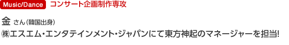 Music/Dance コンサート企画制作専攻 金 忠淵 さん（韓国出身） (株)エスエム・エンタテインメント・ジャパンにて東方神紀のマネージャーを担当