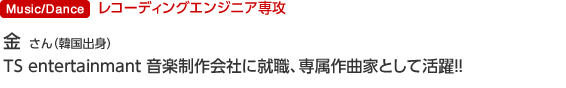 Music/Dance レコーディングエンジニア専攻 金 源奕 さん(韓国出身) TS entertainmant 音楽制作会社に就職、専属作曲家として活躍!!