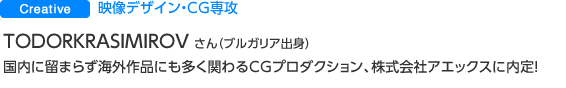 Creative 映像デザイン・CG専攻 TODORKRASIMIROV NIKOLOV さん（ブルガリア出身） 国内に留まらず海外作品にも多く関わるCGプロダクション、株式会社アエックスに内定！