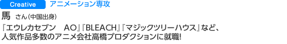 Creative アニメーション専攻 馬 悦 さん（中国出身） 『エウレカセブン　AO』『BLEACH』『マジックツリーハウス』など、人気作品多数のアニメ会社高橋プロダクションに就職！