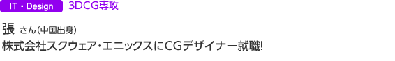 IT・Design 3DCG専攻 張 さん(中国出身) 株式会社スクウェア・エニックスにCGデザイナー就職。